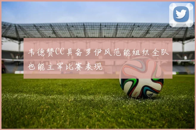 韦德赞CC具备罗伊风范能组织全队也能主宰比赛表现