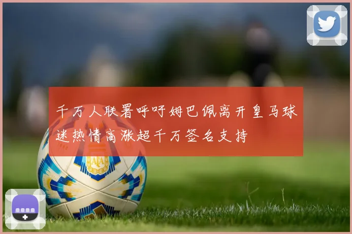 千万人联署呼吁姆巴佩离开皇马球迷热情高涨超千万签名支持