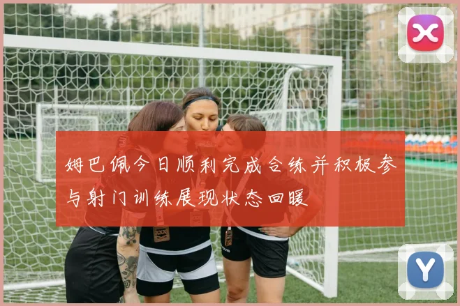姆巴佩今日顺利完成合练并积极参与射门训练展现状态回暖