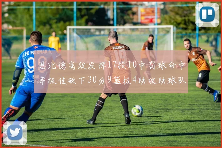恩比德高效发挥17投10中罚球命中率极佳砍下30分9篮板4助攻助球队获胜