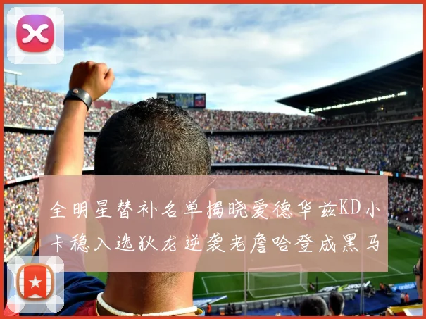全明星替补名单揭晓爱德华兹KD小卡稳入选狄龙逆袭老詹哈登成黑马