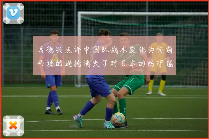马德兴点评中国队战术变化为何前两场的逼抢消失了对日本的防守能否奏效