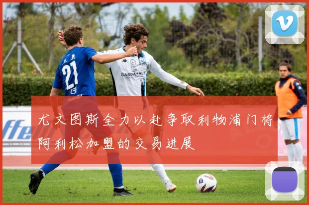 尤文图斯全力以赴争取利物浦门将阿利松加盟的交易进展