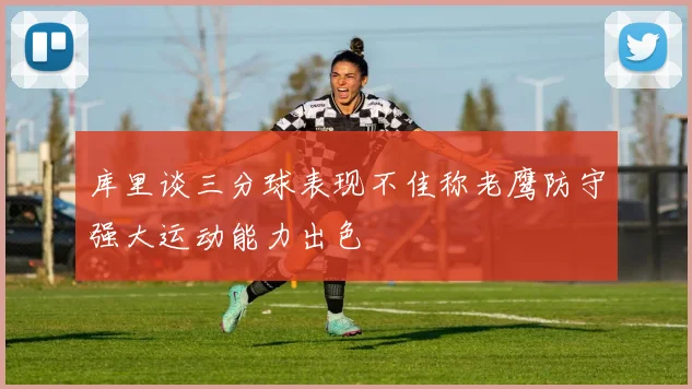 库里谈三分球表现不佳称老鹰防守强大运动能力出色