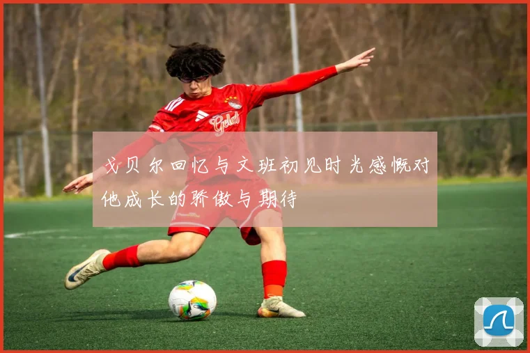 戈贝尔回忆与文班初见时光感慨对他成长的骄傲与期待