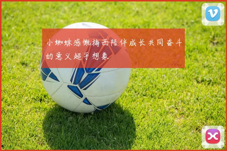 小蜘蛛感慨梅西陪伴成长共同奋斗的意义超乎想象