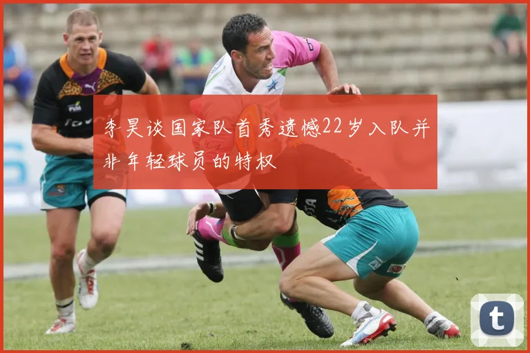 李昊谈国家队首秀遗憾22岁入队并非年轻球员的特权